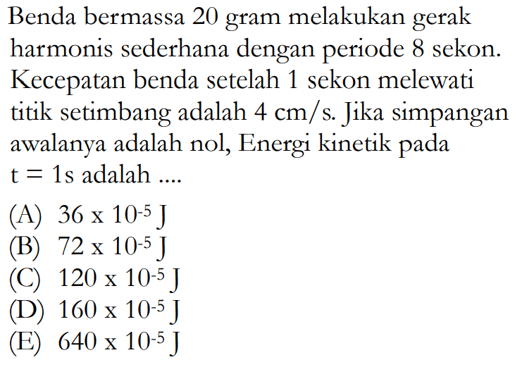 Benda bermassa 20 gram melakukan gerak harmonis sederhana dengan periode 8 sekon. Kecepatan benda setelah 1 sekon melewati titik setimbang adalah 4 cm/s. Jika simpangan awalanya adalah nol, Energi kinetik pada t=1s adalah .... 