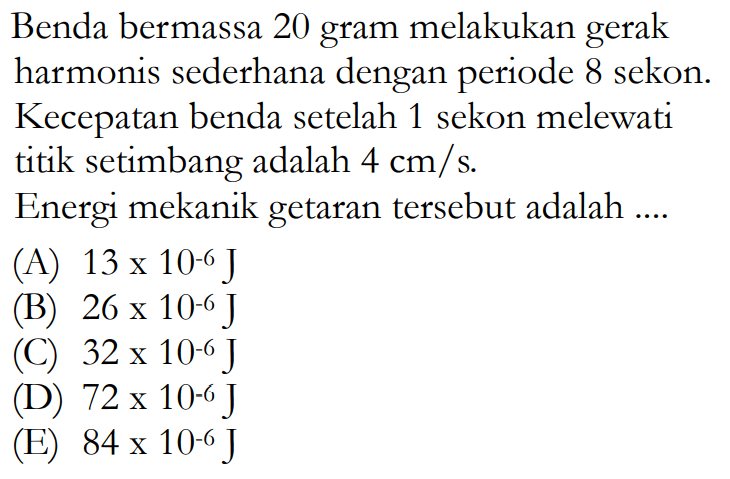 Benda bermassa 20 gram melakukan gerak harmonis sederhana dengan periode 8 sekon. Kecepatan benda setelah 1 sekon melewati titik setimbang adalah 4 cm/s. Energi mekanik getaran tersebut adalah.... 