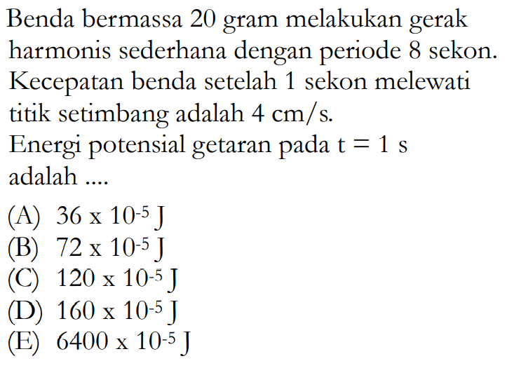 Benda bermassa 20 gram melakukan gerak harmonis sederhana dengan periode 8 sekon. Kecepatan benda setelah 1 sekon melewati titik setimbang adalah  4 cm/s .Energi potensial getaran pada t =1 s  adalah ....