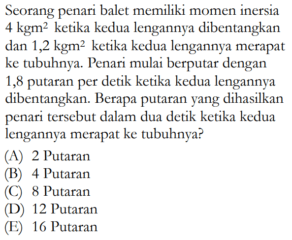 Seorang penari balet memiliki momen inersia 4 kgm^2 ketika kedua lengannya dibentangkan dan 1,2 kgm^2 ketika kedua lengannya merapat ke tubuhnya Penari mulai berputar dengan 1,8 putaran per detik ketika kedua lengannya dibentangkan. Berapa putaran yang dihasilkan penari tersebut dalam dua detik ketika kedua lengannya merapat ke tubuhnya? 