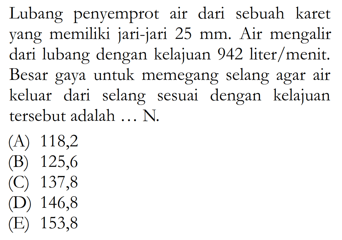 Lubang penyemprot air dari sebuah karet yang memiliki jari-jari 25 mm. Air mengalir dari lubang dengan kelajuan 942 liter/menit. Besar gaya untuk memegang selang agar air keluar dari selang sesuai dengan kelajuan tersebut adalah ... N.