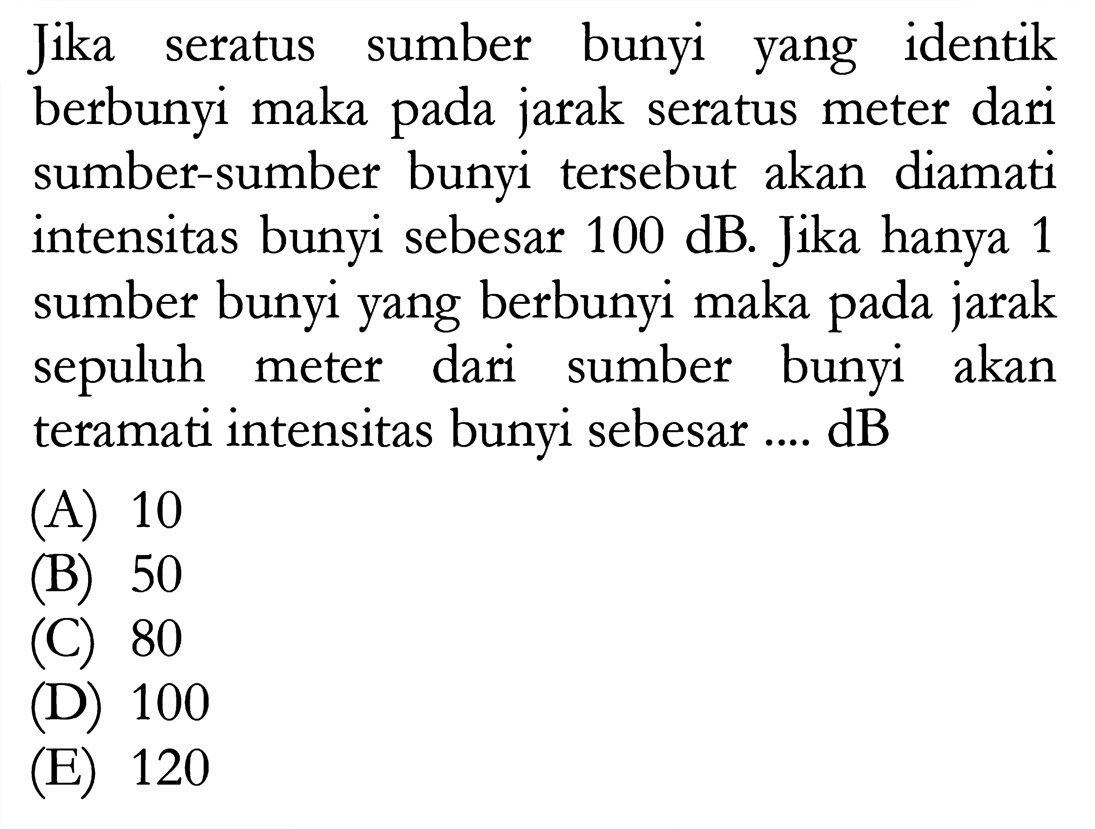 Jika seratus sumber bunyi yang identik berbunyi maka pada jarak seratus meter dari sumber-sumber bunyi tersebut akan diamati intensitas bunyi sebesar 100 dB. Jika hanya 1 sumber bunyi yang berbunyi maka pada jarak sepuluh meter dari sumber bunyi akan teramati intensitas bunyi sebesar.... dB