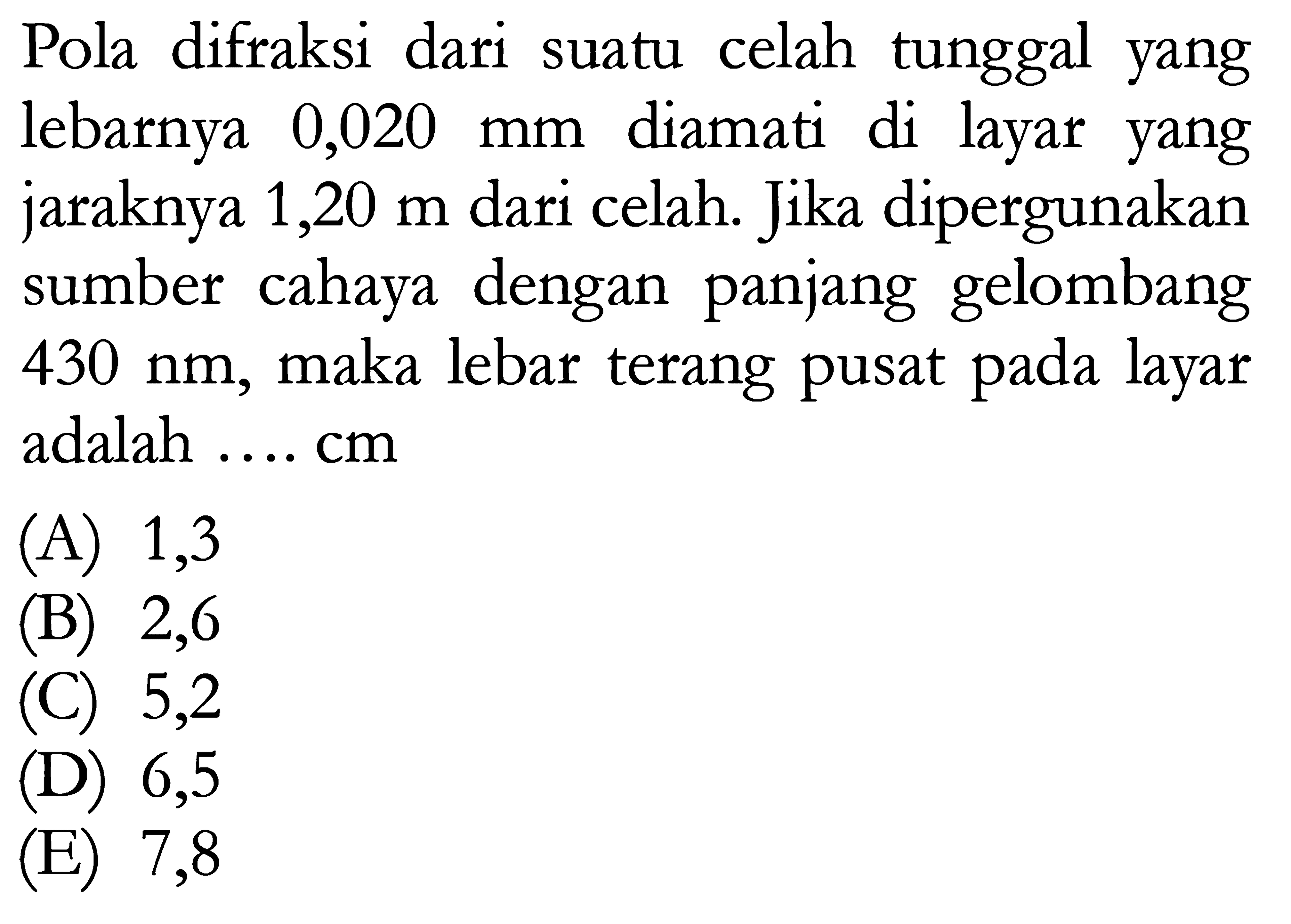 Pola difraksi dari suatu celah tunggal yang lebarnya  0,020 mm  diamati di layar yang jaraknya  1,20 m  dari celah. Jika dipergunakan sumber cahaya dengan panjang gelombang  430 nm , maka lebar terang pusat pada layar adalah .... cm