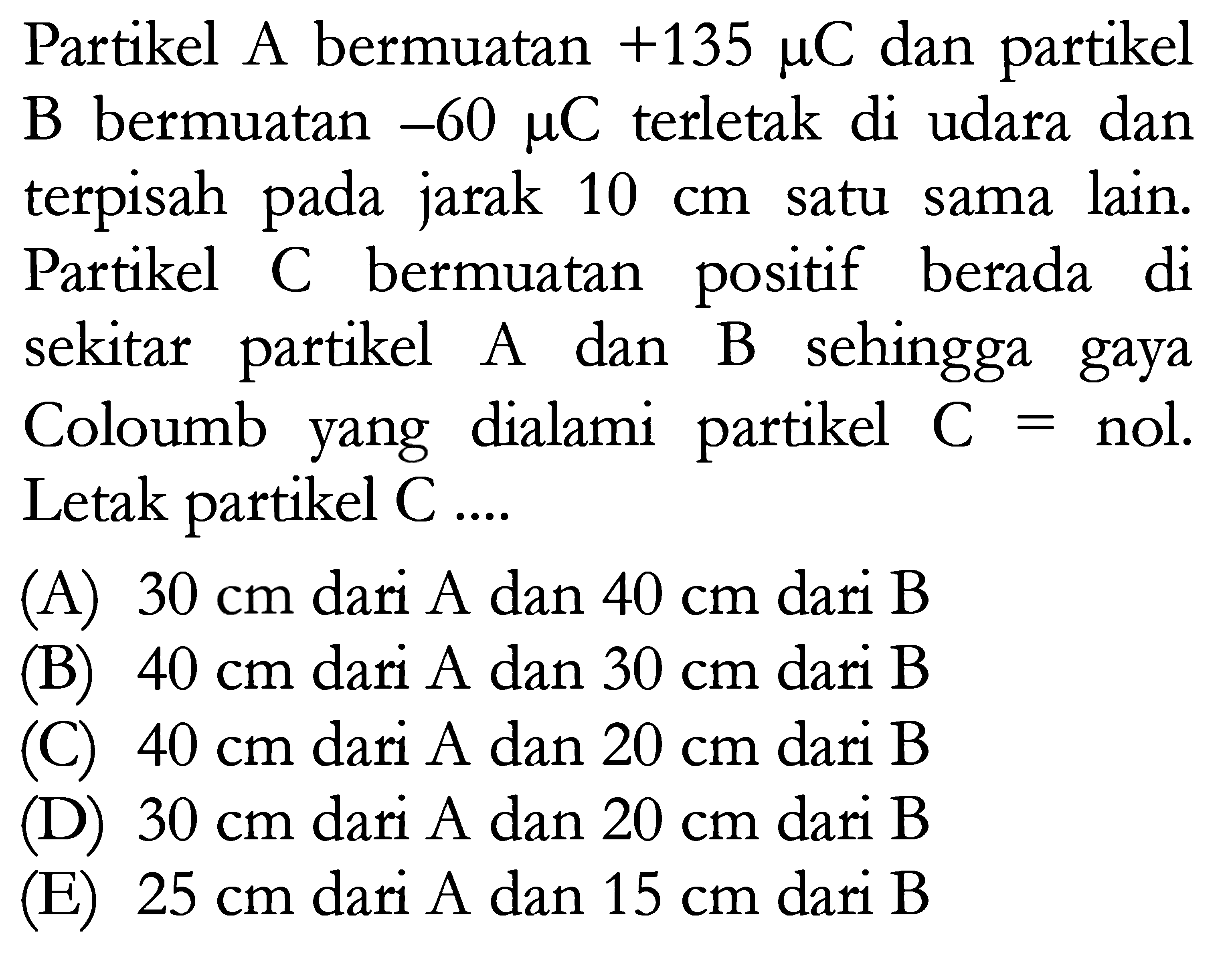 Partikel A bermuatan +135 mu C dan partikel B bermuatan -60 mu C terletak di udara dan terpisah pada jarak 10 cm satu sama lain. Partikel C bermuatan positif berada di sekitar partikel A dan B sehingga gaya Coloumb yang dialami partikel C = nol. Letak partikel C ....