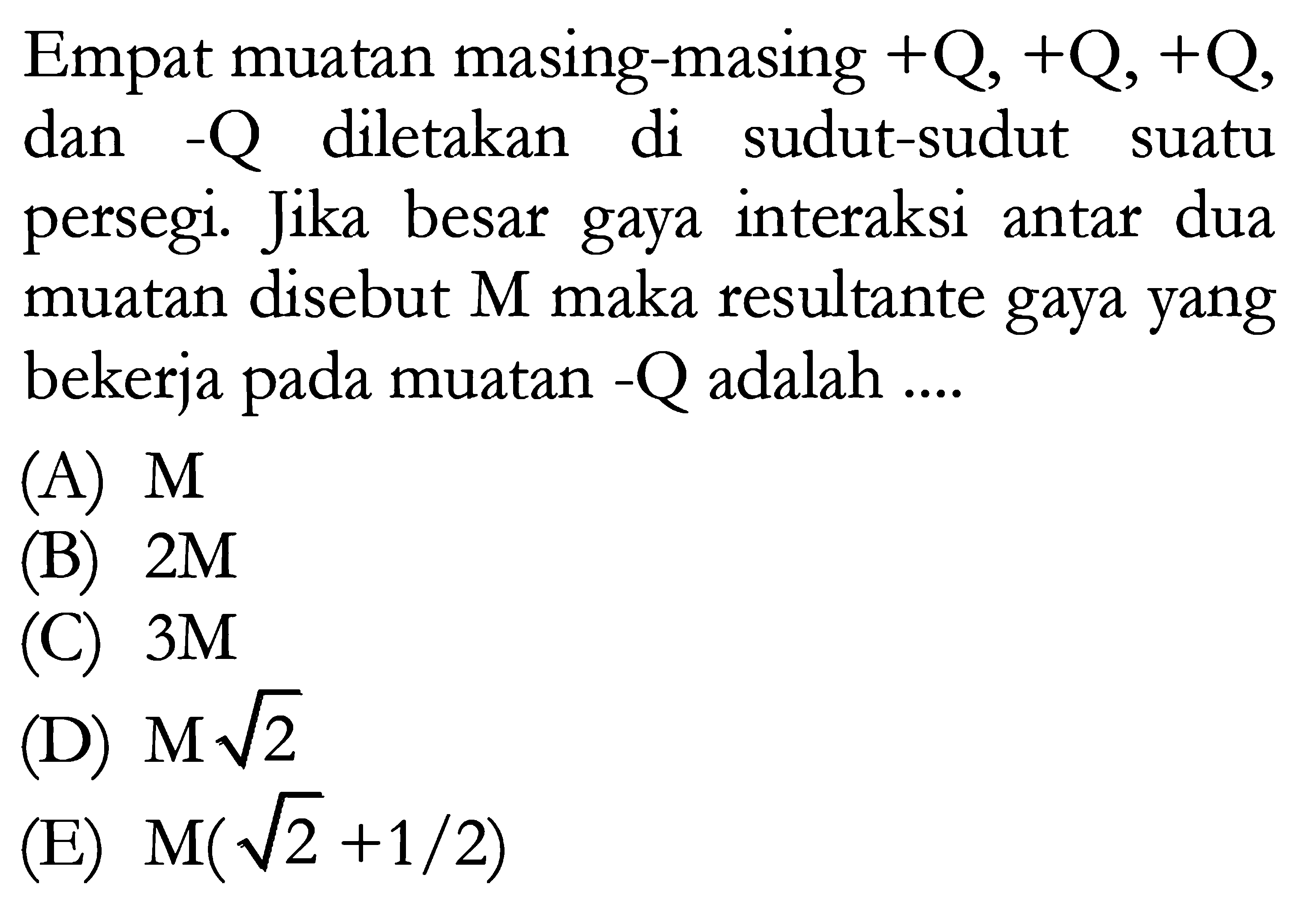 Empat muatan masing-masing +Q , +Q , +Q , dan -Q diletakan di sudut-sudut suatu persegi. Jika besar gaya interaksi antar dua muatan disebut M maka resultante gaya yang bekerja pada muatan -Q adalah ....