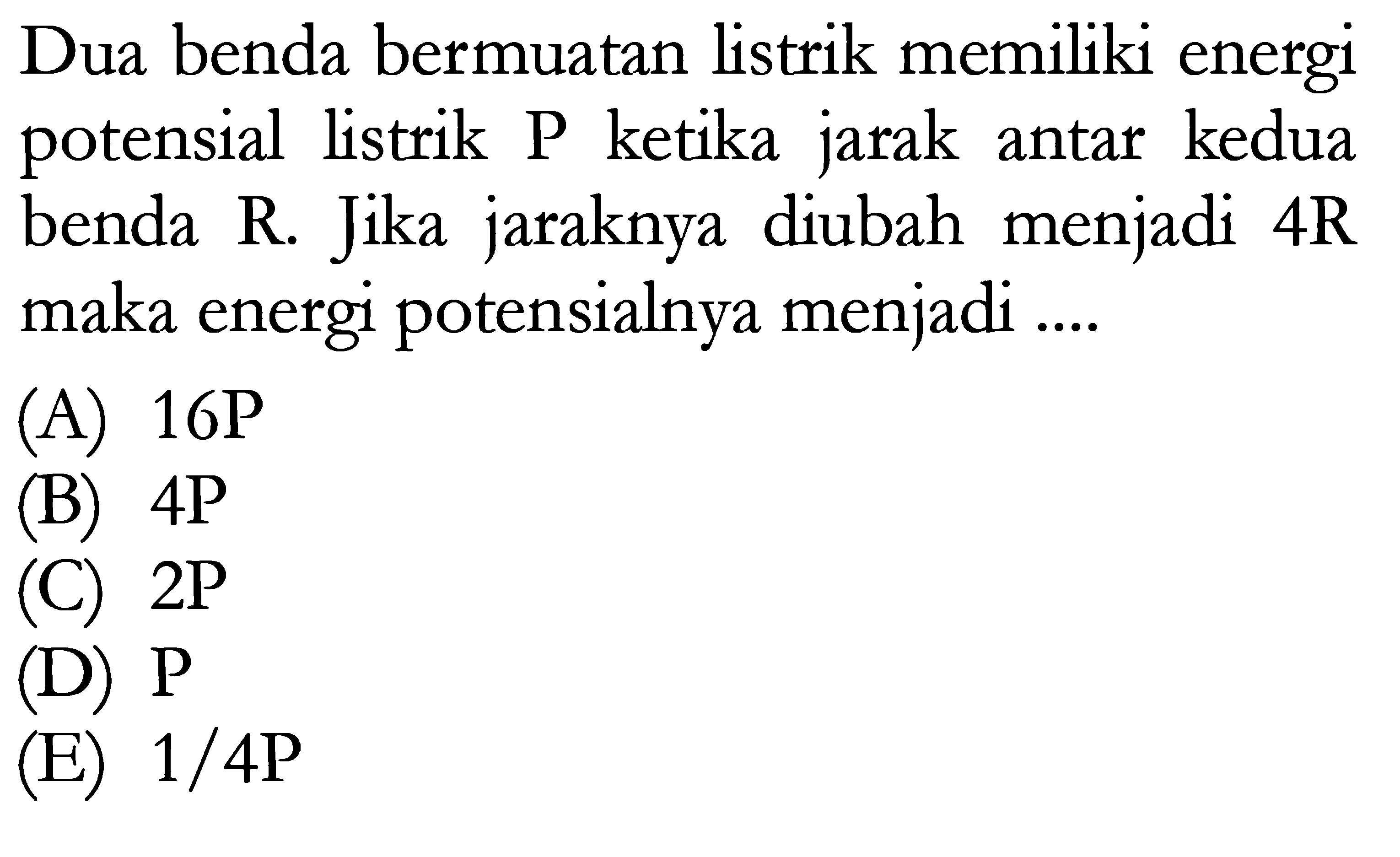 Dua benda bermuatan listrik memiliki energi potensial listrik P ketika jarak antar kedua benda R. Jika jaraknya diubah menjadi 4R maka energi potensialnya menjadi ...