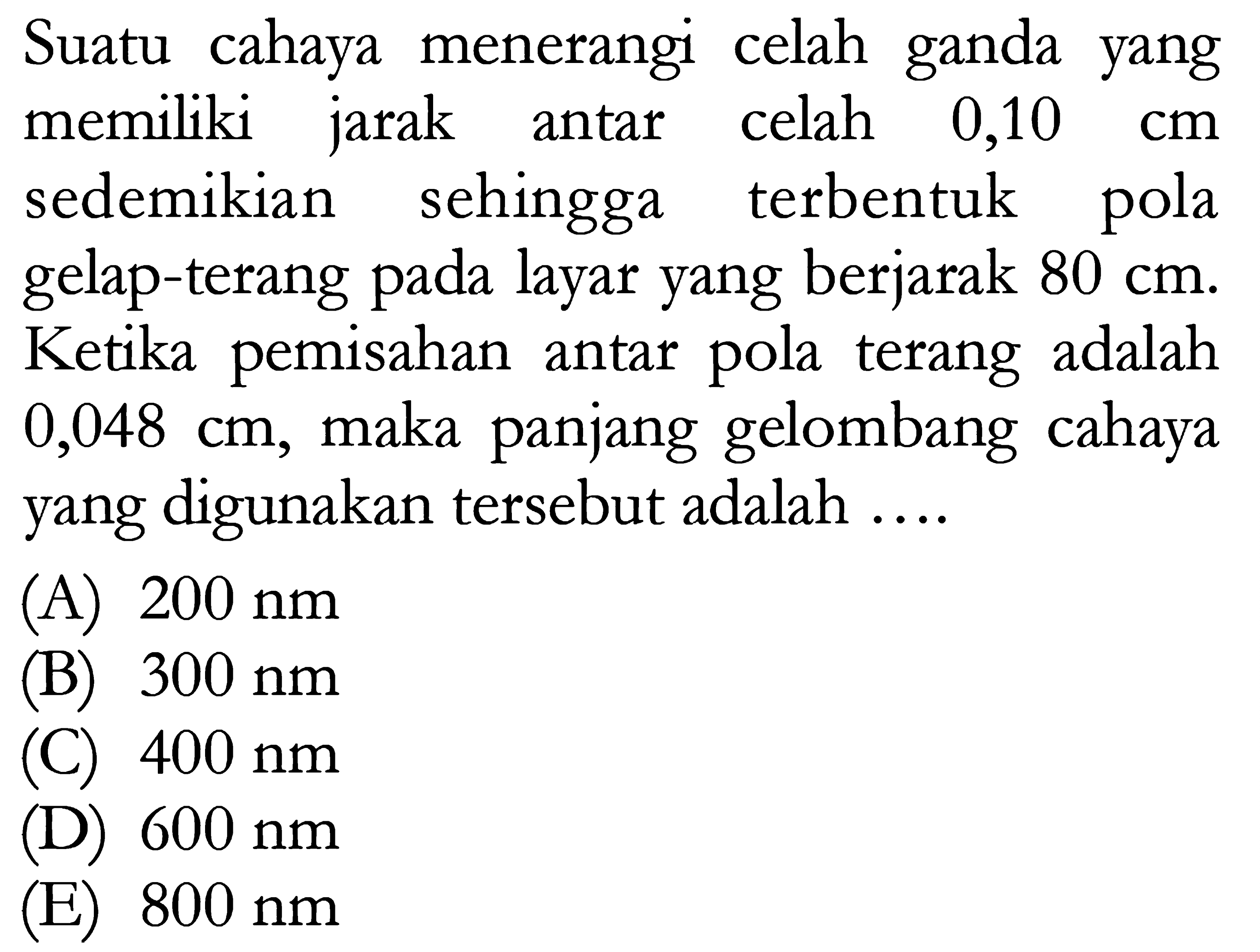 Suatu cahaya menerangi celah ganda yang memiliki jarak antar celah  0,10  cm  sedemikian sehingga terbentuk pola gelap-terang pada layar yang berjarak  80 cm . Ketika pemisahan antar pola terang adalah  0,048 cm , maka panjang gelombang cahaya yang digunakan tersebut adalah ....