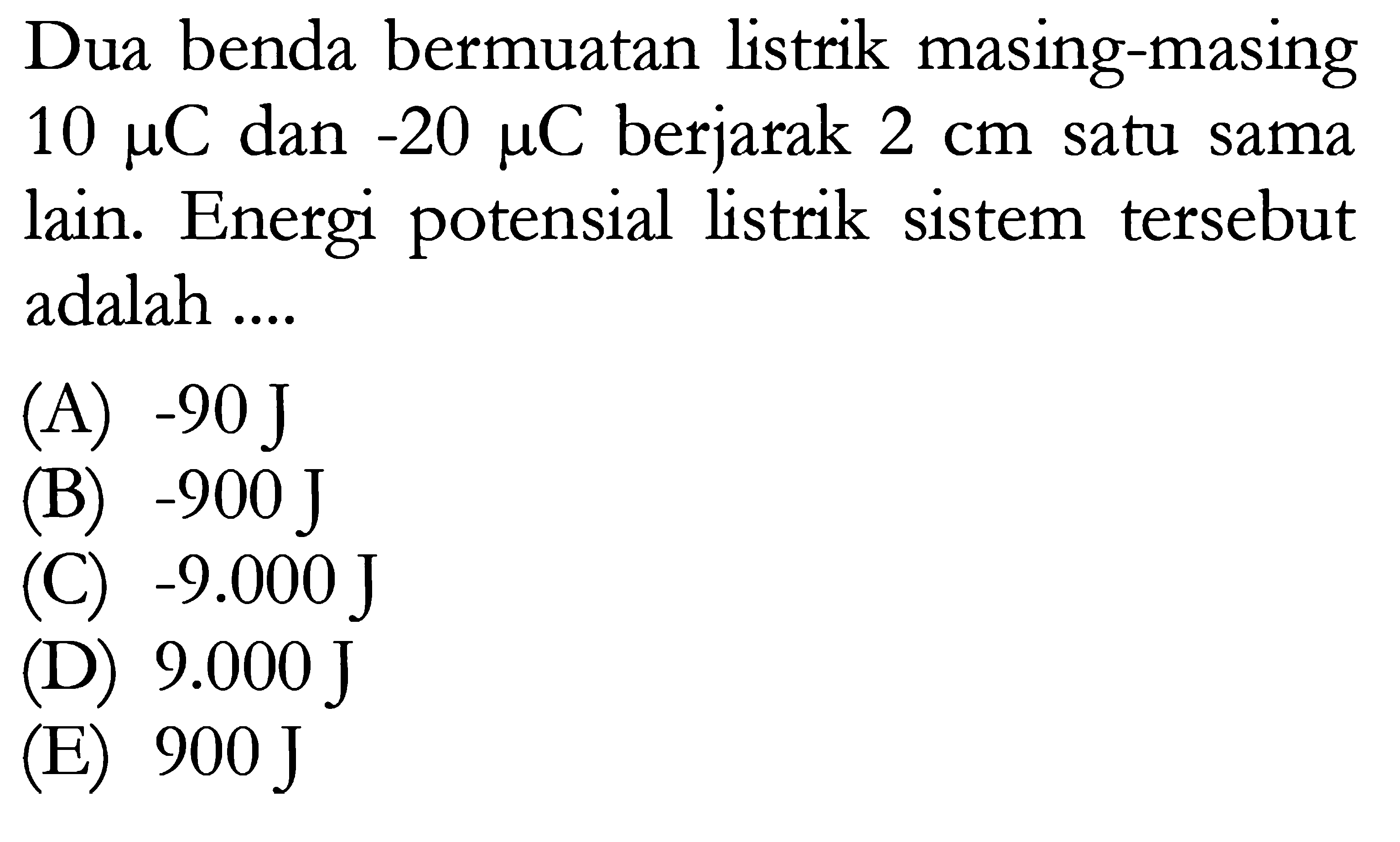 Dua benda bermuatan listrik masing-masing 10 mu C dan -20 mu C berjarak 2 cm satu sama lain. Energi potensial listrik sistem tersebut adalah ...