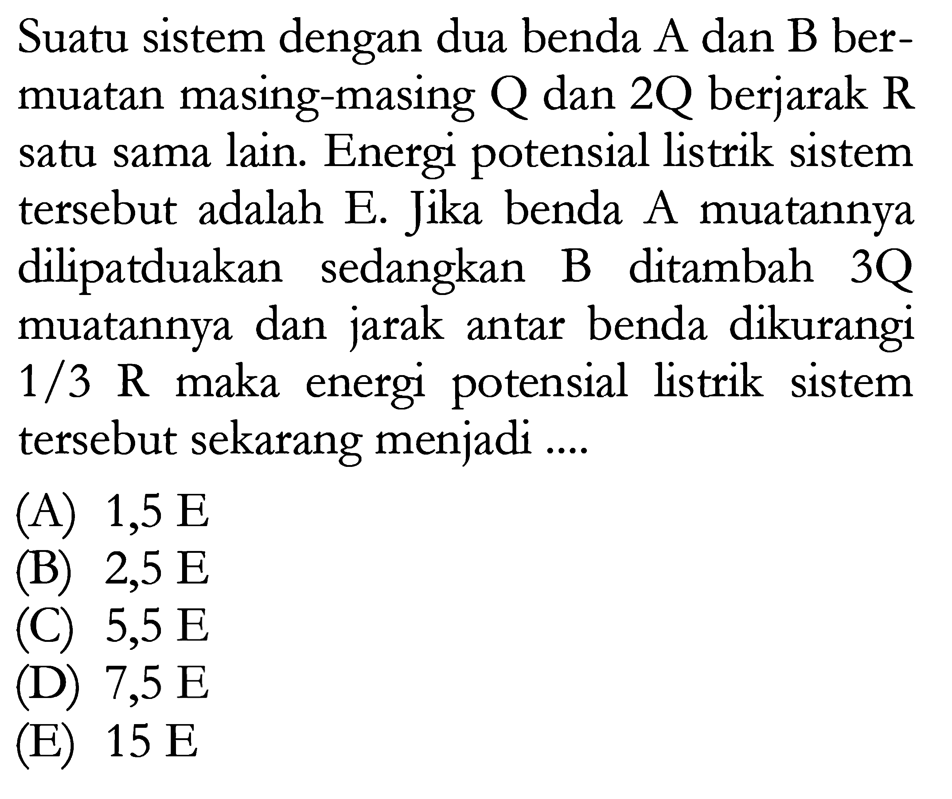 Suatu sistem dengan dua benda A dan B ber- muatan masing-masing Q dan 2Q berjarak R satu sama lain. Energi potensial listrik sistem tersebut adalah E. Jika benda A muatannya dilipatduakan sedangkan B ditambah 3Q muatannya dan jarak antar benda dikurangi 1/3 R maka energi potensial listrik sistem tersebut sekarang menjadi ...