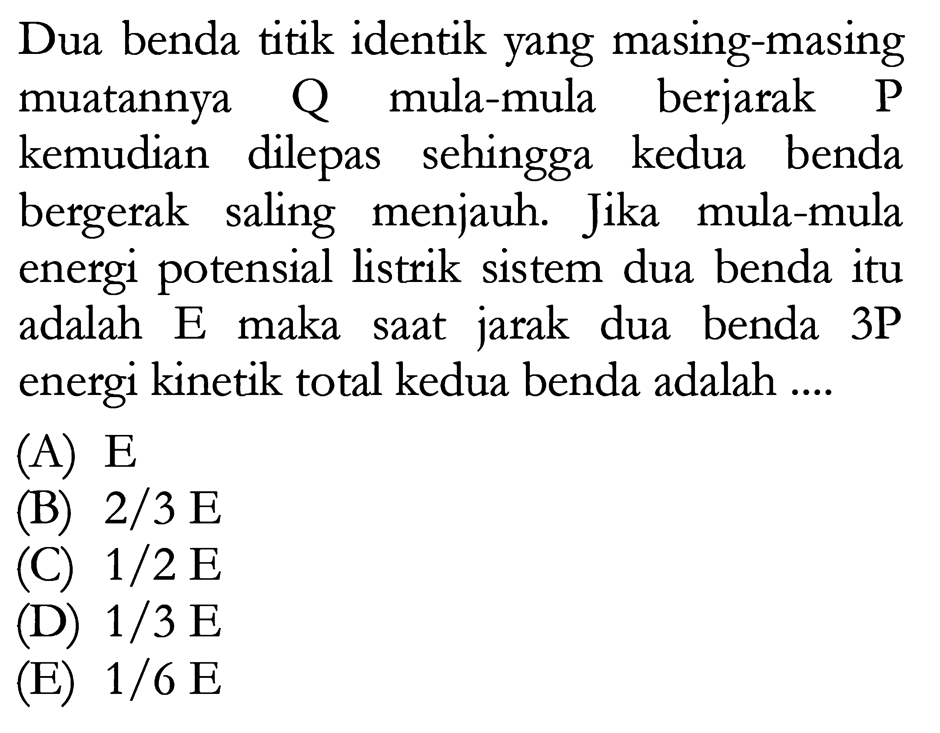 Dua benda titik identik yang masing-masing muatannya Q mula-mula berjarak P kemudian dilepas sehingga kedua benda bergerak saling menjauh. Jika mula-mula energi potensial listrik sistem dua benda itu adalah E maka saat jarak dua benda 3P energi kinetik total kedua benda adalah ....