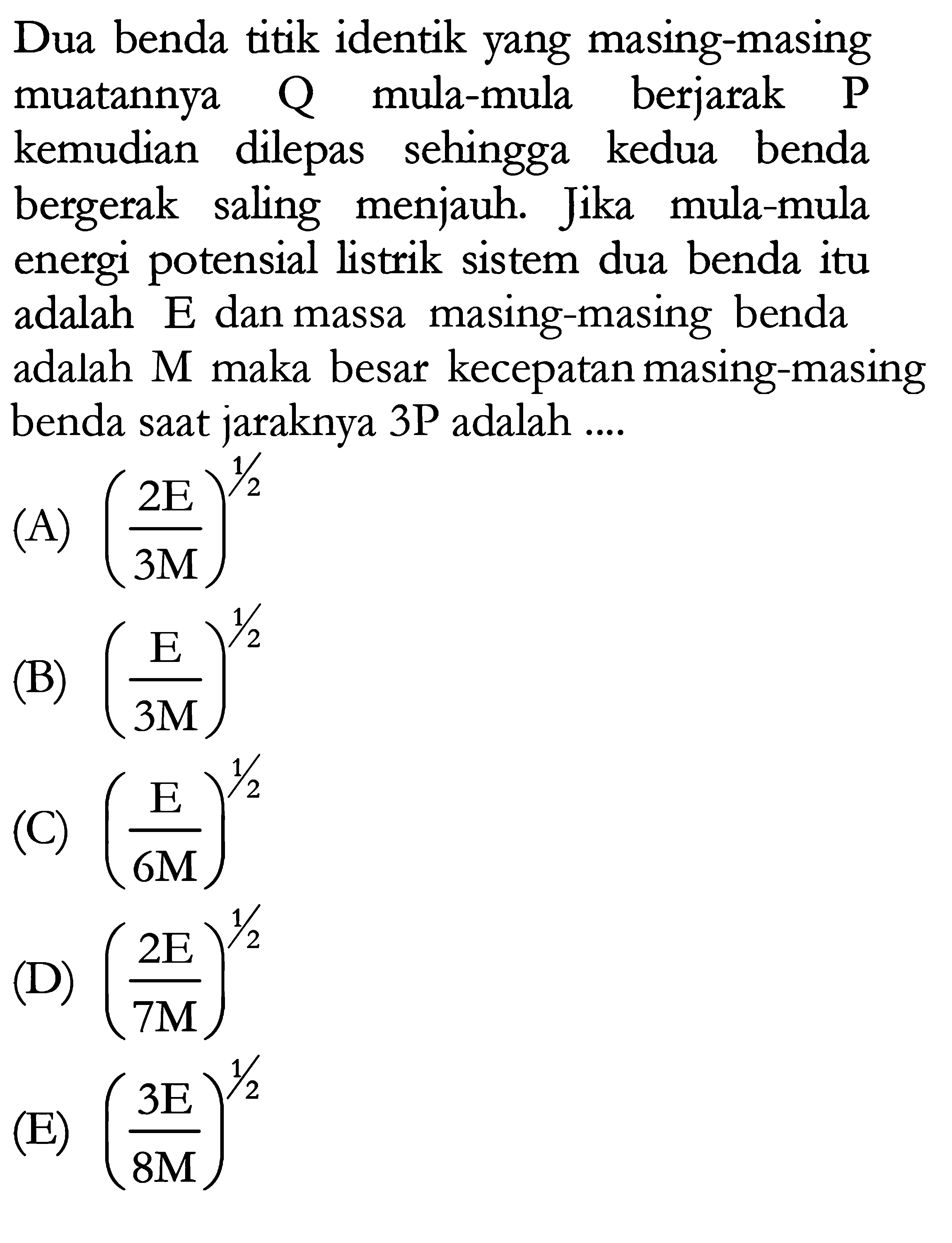 Dua benda titik identik yang masing-masing muatannya Q mula-mula berjarak P kemudian dilepas sehingga kedua benda bergerak saling menjauh. Jika mula-mula energi potensial listrik sistem dua benda itu adalah E dan massa masing-masing benda adalah M maka besar kecepatan masing-masing benda saat jaraknya 3P adalah ...