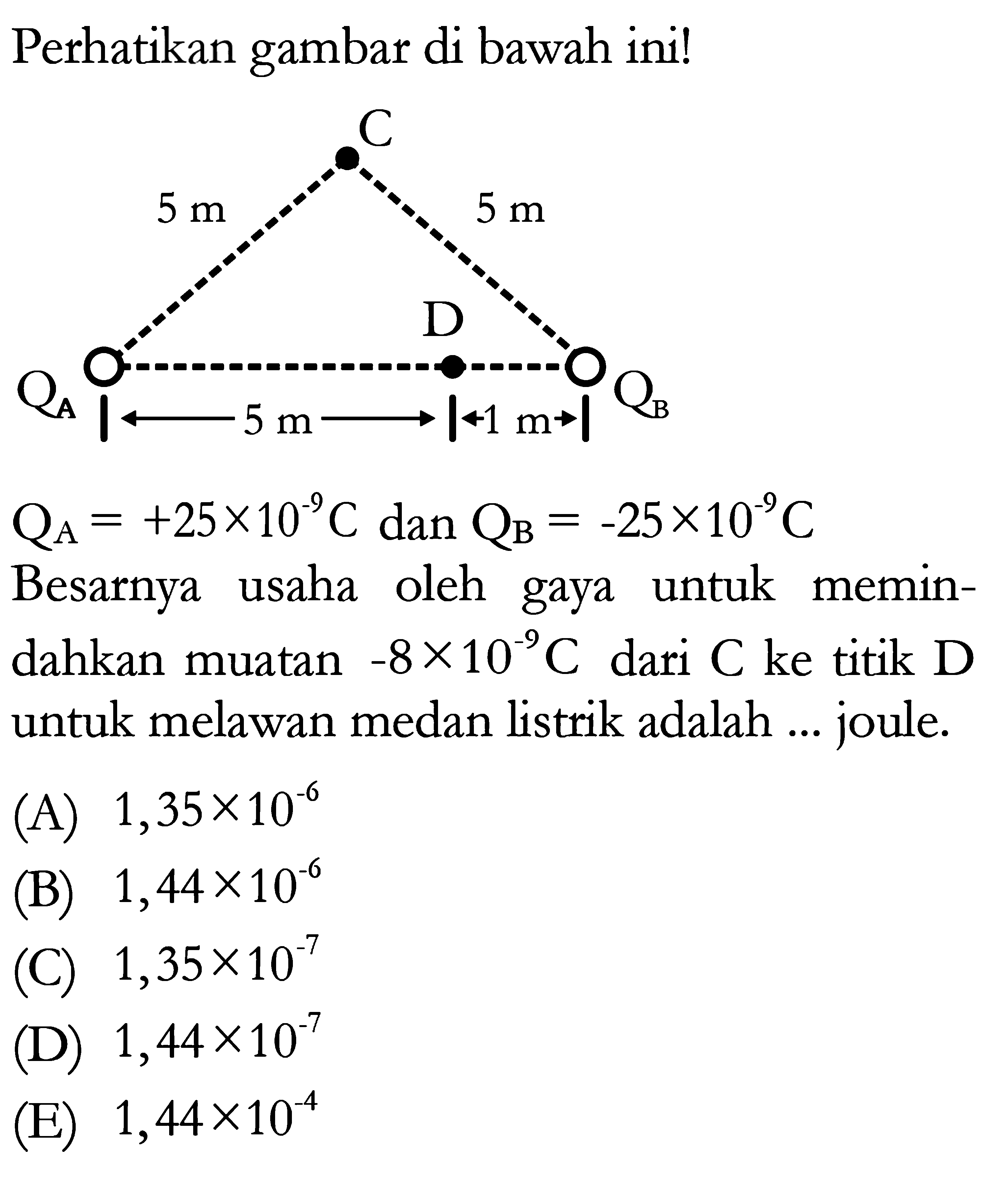 Perhatikan gambar di bawah ini! 
C 5 m 5 m D QA QB 5 m 1 m 
QA = +25 x 10^(-9) C dan QB = -25 x 10^(-9) C 
Besarnya usaha oleh gaya untuk memindahkan muatan -8 x 10^(-9) C dari C ke titik D untuk melawan medan listrik adalah ... joule 
(A) 1,35 x 10^(-6) 
(B) 1,44 x 10^(-6) 
(C) 1,35 x 10^(-7) 
(D) 1,44 x 10^(-7) 
(E) 1,44 x 10^(-4) 