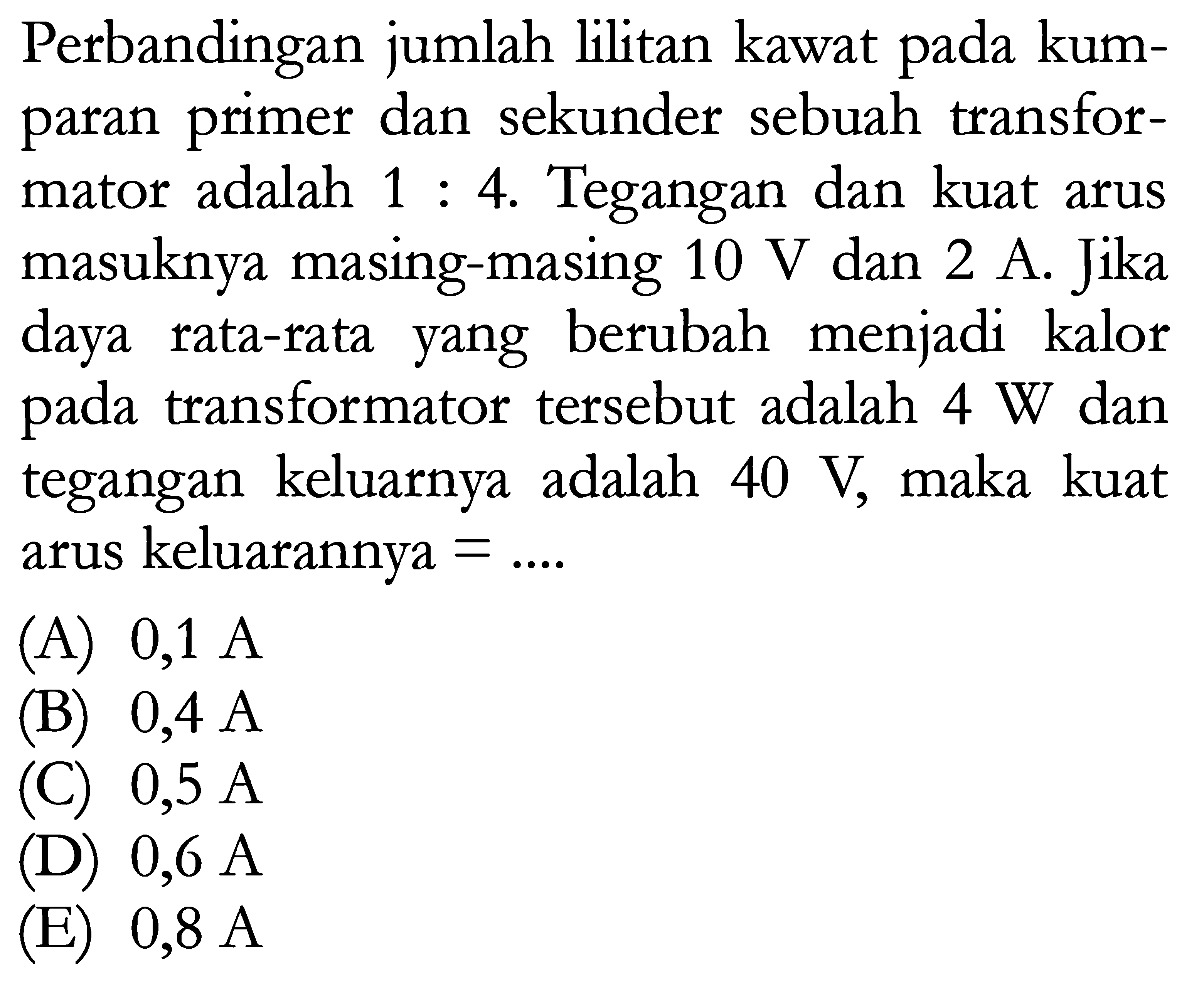 Perbandingan jumlah lilitan kawat pada kumparan primer dan sekunder sebuah transformator adalah 1:4. Tegangan dan kuat arus masuknya masing-masing 10 V dan 2 A. Jika daya rata-rata yang berubah menjadi kalor pada transformator tersebut adalah 4 W dan tegangan keluarnya adalah 40 V, maka kuat arus keluarannya=...