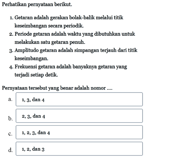 Perhatikan pernyataan berikut. 1. Getaran adalah gerakan bolak-balik melalui titik keseimbangan secara periodik. 2. Periode getaran adalah waktu yang dibutuhkan untuk melakukan satu getaran penuh. 3. Amplitudo getaran adalah simpangan terjauh dari titik keseimbangan. 4. Frekuensi getaran adalah banyaknya getaran yang terjadi setiap detik. Pernyataan tersebut yang benar adalah nomor....