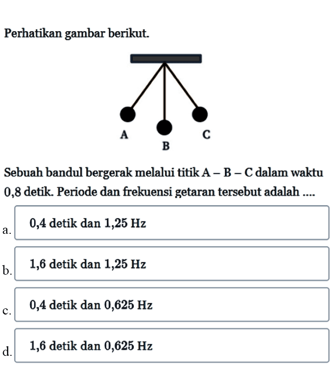 Perhatikan gambar berikut.Sebuah bandul bergerak melalui titik  A-B-C  dalam waktu 0,8 detik. Periode dan frekuensi getaran  tersebut adalah ....a. 0,4 detik dan  1,25 Hz b. 1,6 detik dan  1,25 Hz c. 0,4 detik dan  0,625 Hz d. 1,6 detik dan  0,625 Hz 