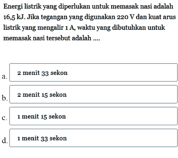 Energi listrik yang diperlukan untuk memasak nasi adalah kJ. Jika tegangan yang digunakan 220 V dan kuat arus listrik yang mengalir 1 A waktu yang dibutuhkan untuk memasak nasi tersebut adalah ....