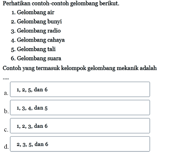 Perhatikan contoh-contoh gelombang berikut.1. Gelombang air2. Gelombang bunyi3. Gelombang radio4. Gelombang cahaya5. Gelombang tali6. Gelombang suaraContoh yang termasuk kelompok gelombang mekanik adalah ...a. 1, 2, 5, dan 6 
b. 1, 3, 4, dan 5 
c. 1, 2, 3, dan 6 
d. 2, 3, 5, dan 6 