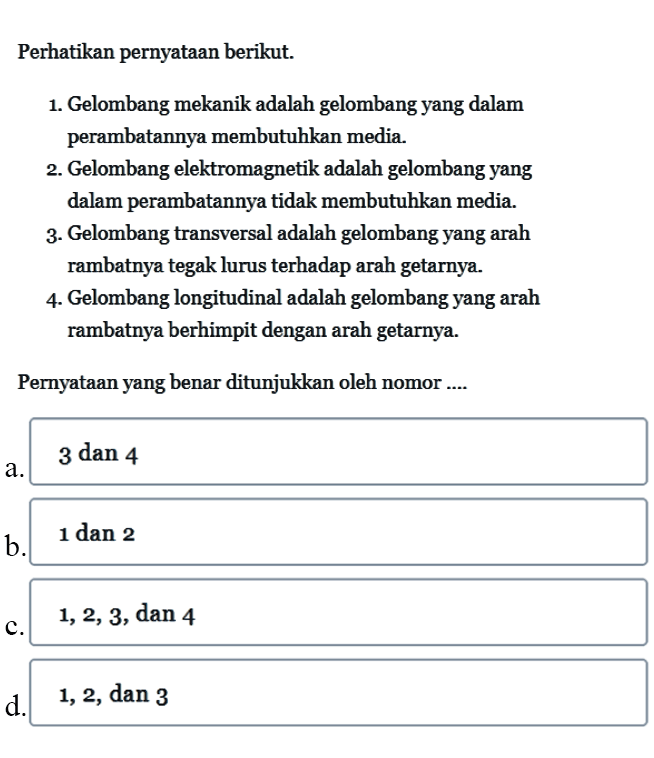 Perhatikan pernyataan berikut. 
1. Gelombang mekanik adalah gelombang yang dalam perambatannya membutuhkan media. 
2. Gelombang elektromagnetik adalah gelombang yang dalam perambatannya tidak membutuhkan media. 
3. Gelombang transversal adalah gelombang yang arah rambatnya tegak lurus terhadap arah getarnya. 
4. Gelombang longitudinal adalah gelombang yang arah rambatnya berhimpit dengan arah getarnya. 
Pernyataan yang benar ditunjukkan oleh nomor.... 
a.  3 dan 4 
b. 1 dan 2 
c.  1,2,3, dan 4 
d. 1,2, dan 3 