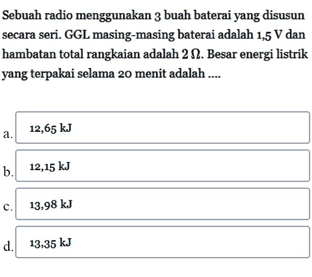 Sebuah radio menggunakan 3 buah baterai yang disusun secara seri. GGL masing-masing baterai adalah 1,5 V dan hambatan total rangkaian adalah 2 ohm. Besar energi listrik yang terpakai selama 20 menit adalah