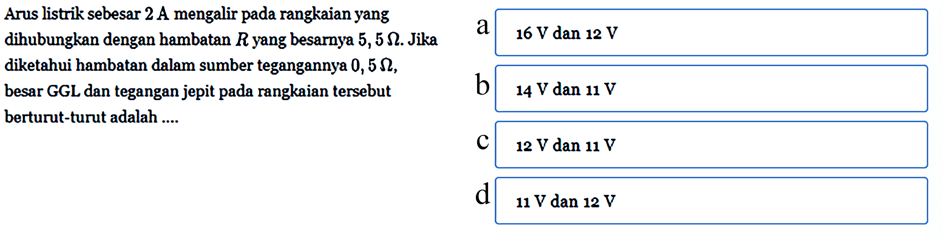 Arus listrik sebesar 2 A mengalir pada rangkaian yang dihubungkan dengan bambatan R yang besarnya 5, 5 ohm. Jika diketahui hambatan dalam sumber tegangannya 0,5 ohm, besar GGL dan tegangan jepit pada rangkaian tersebut berturut-turut adalah ....