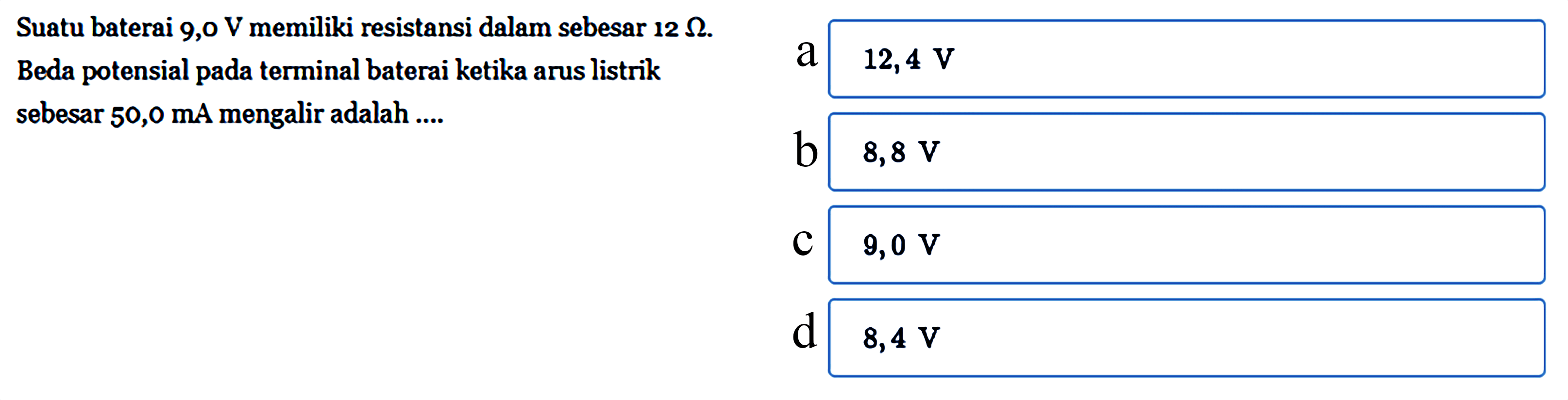Suatu baterai 9,0 V memiliki resistansi dalam sebesar 12 ohm. Beda potensial pada terminal baterai ketika arus listrik 50,0 mA mengalir adalah ....