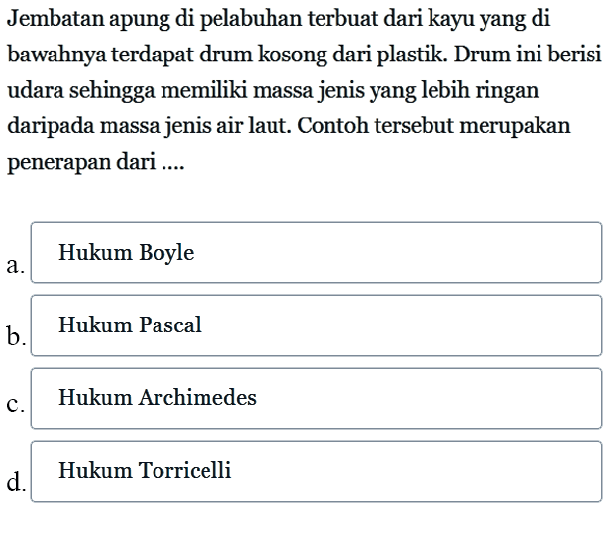 Jembatan apung di pelabuhan terbuat dari kayu yang di bawahnya terdapat drum kosong dari plastik. Drum ini berisi udara sehingga memiliki massa jenis yang lebih ringan daripada massa jenis air laut. Contoh tersebut merupakan penerapan dari ....a.Hukum Boyle b .Hukum Pascalc. Hukum Archimedesd.Hukum Torricelli