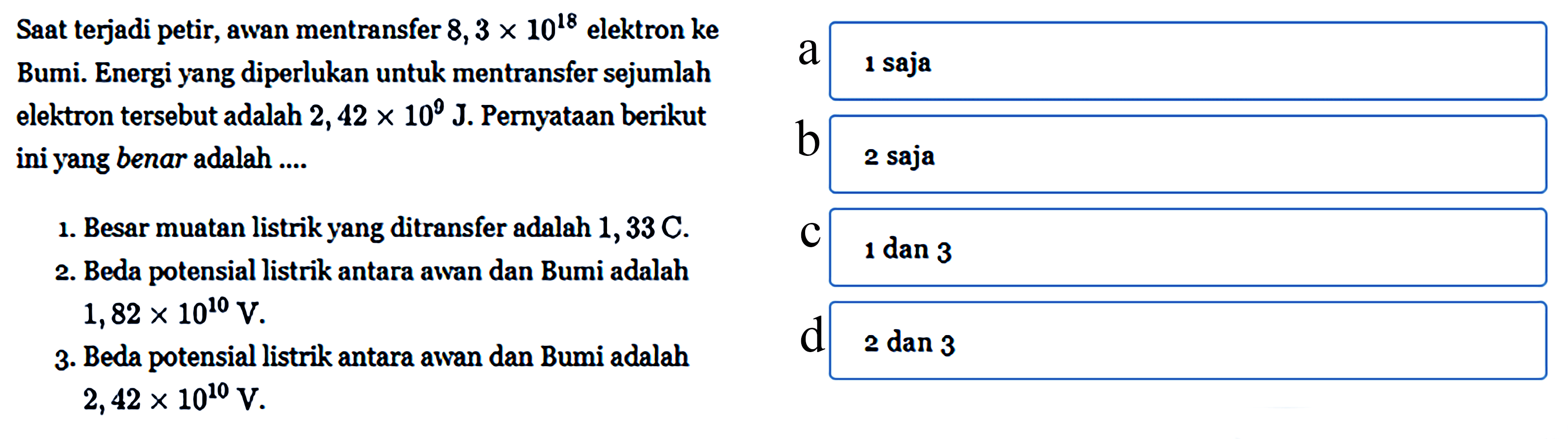 Saat terjadi petir, awan mentransfer 8,3 X 10^18 elektron keBumi. Energi yang diperlukan untuk mentransfer sejumlah elektron tersebut adalah 2, 42 X 10^8 J. Pernyataan berikut ini yang benar adalah 1. Besar muatan listrik yang ditransfer adalah 1,33C. 2. Beda potensial listrik antara awan dan Bumi adalah 1,82 X 10^10 V.3. Beda potensial listrik antara awan dan Bumi adalah 2,42 x 10^10