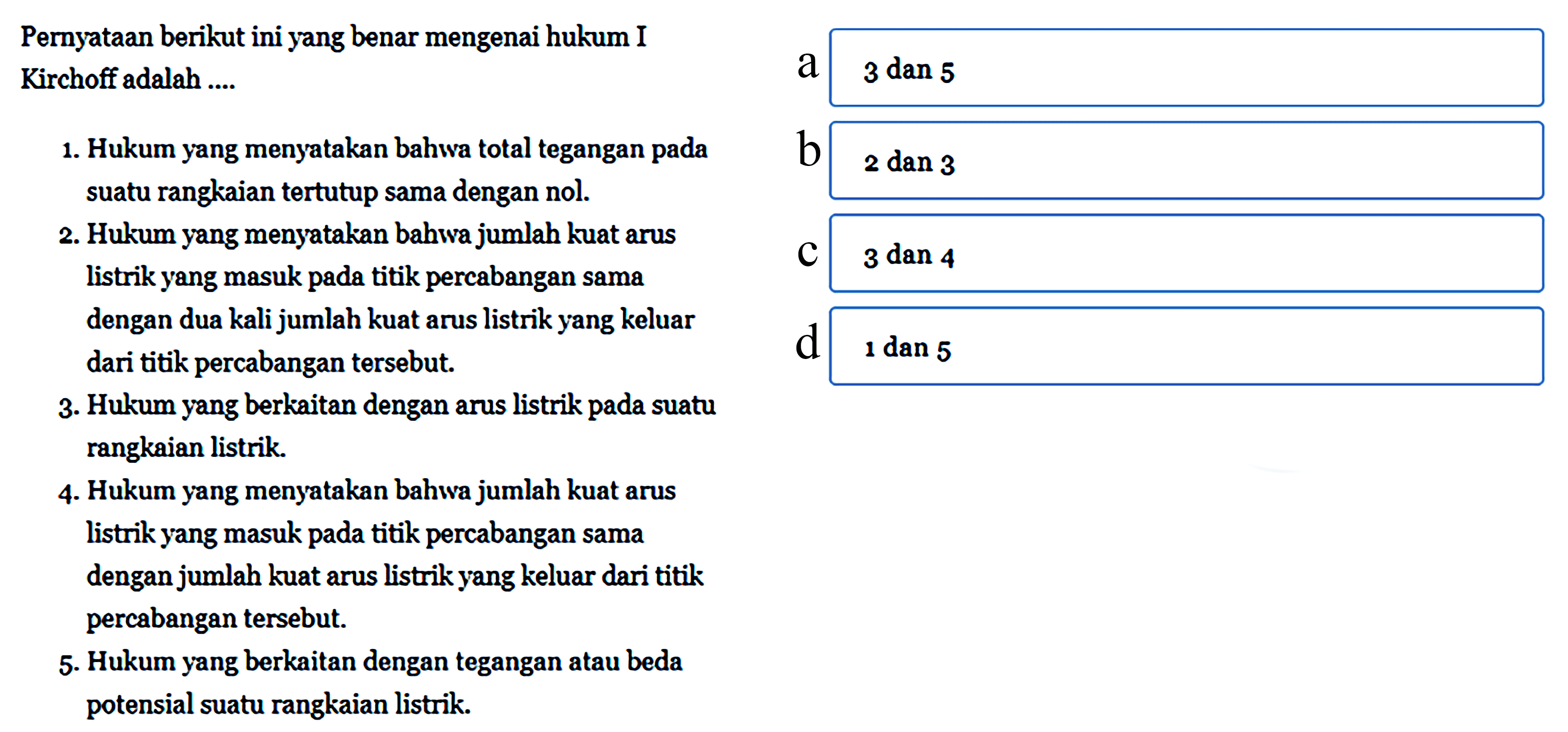 Pernyataan berikut ini yang benar mengenai hukum I Kirchoff adalah.... 1. Hukum yang menyatakan bahwa total tegangan suatu rangkaian tertutup sama dengan nol. 2. Hukum yang menyatakan bahwa jumlah kuat arus listrik yang masuk titik percabangan sama dengan dua kali jumlah kuat arus listrik yang keluar dari titik percabangan tersebut. 3. Hukum yang berkaitan dengan arus listrik suatu rangkaian listrik. 4. Hukum yang menyatakan bahwa jumlah kuat arus listrik yang masuk titik percabangan sama dengan jumlah kuat arus listrik yang keluar dari titik percabangan tersebut. 5. Hukum yang berkaitan dengan tegangan atau beda potensial suatu rangkaian listrik pada pada pada pada