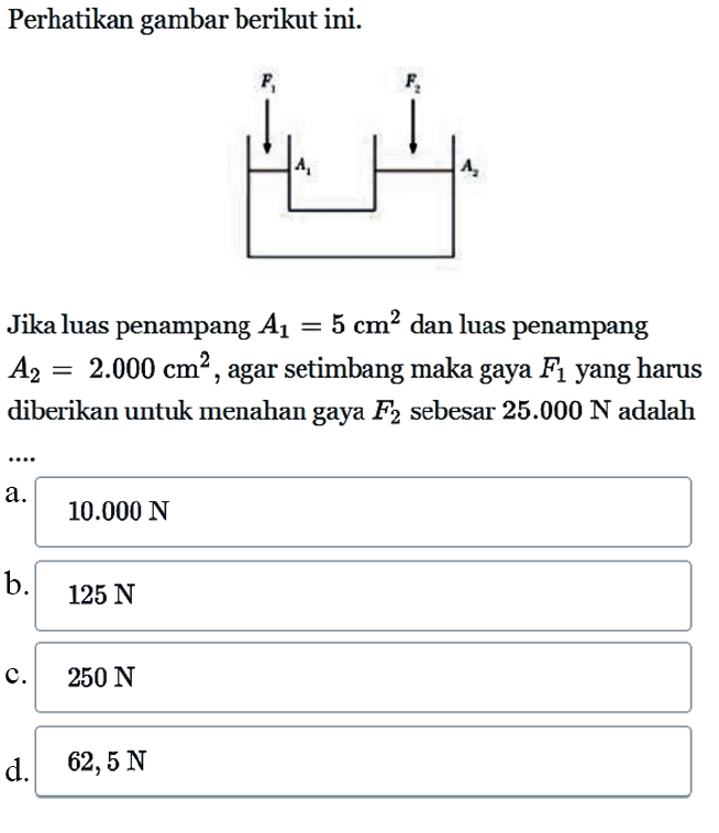 Perhatikan gambar berikut ini.Jika luas penampang  A1=5 cm^2  dan luas penampang  A2=2.000 cm^2 , agar setimbang maka gaya  F1  yang harus diberikan untuk menahan gaya  F2  sebesar  25.000 N  adalaha.  10.000 N b.  125 N c.  250 N d.  62,5 N 