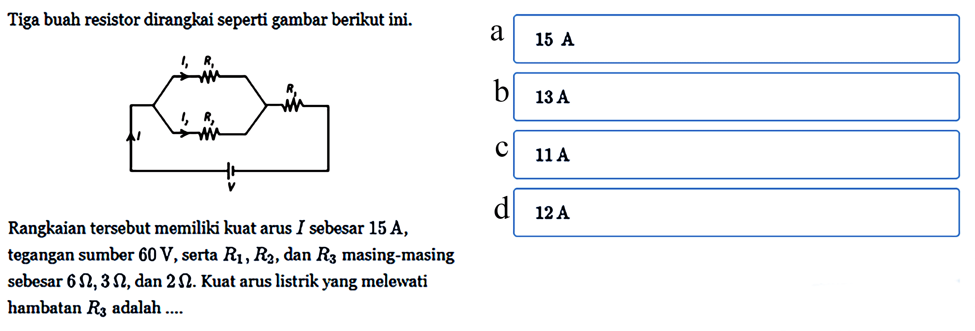 Tiga buah resistor dirangkai seperti gambar berikut ini. I1 R1 I2 R2 R3 I V Rangkaian tersebut memiliki kuat arus I sebesar 15 A, tegangan sumber 60 V, serta R1, R2, dan R3 masing-masing sebesar 6 Ohm, 3 Ohm, dan 2 Ohm. Kuat arus listrik yang melewati hambatan R3 adalah .... a. 15 A b. 13 A c. 11 A d. 12 A 