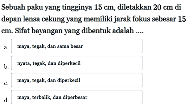 Sebuah paku yang tingginya 15 cm, diletakkan 20 cm di depan lensa cekung yang memiliki jarak fokus sebesar 15 cm. Sifat bayangan yang dibentuk adalah .... a. maya, tegak, dan sama besar b. nyata, tegak, dan diperkecil c. maya, tegak, dan diperkecil d. maya, terbalik, dan diperbesar 