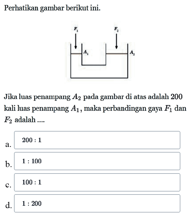 Perhatikan gambar berikut ini. F1 F2 A1 A2 Jika luas penampang  A2  pada gambar di atas adalah 200 kali luas penampang  A1 , maka perbandingan gaya  F1  dan  F2  adalah .... 