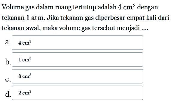 Volume gas dalam ruang tertutup adalah  4 cm^3  dengan tekanan 1 atm. Jika tekanan gas diperbesar empat kali dari tekanan awal, maka volume gas tersebut menjadi ....