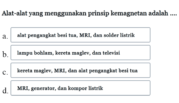 Alat-alat yang menggunakan prinsip kemagnetan adalah ....
a. alat pengangkat besi tua, MRI, dan solder listrik
b. lampu bohlam, kereta maglev, dan televisi
c. kereta maglev, MRI, dan alat pengangkat besi tua
d. MRI, generator, dan kompor listrik