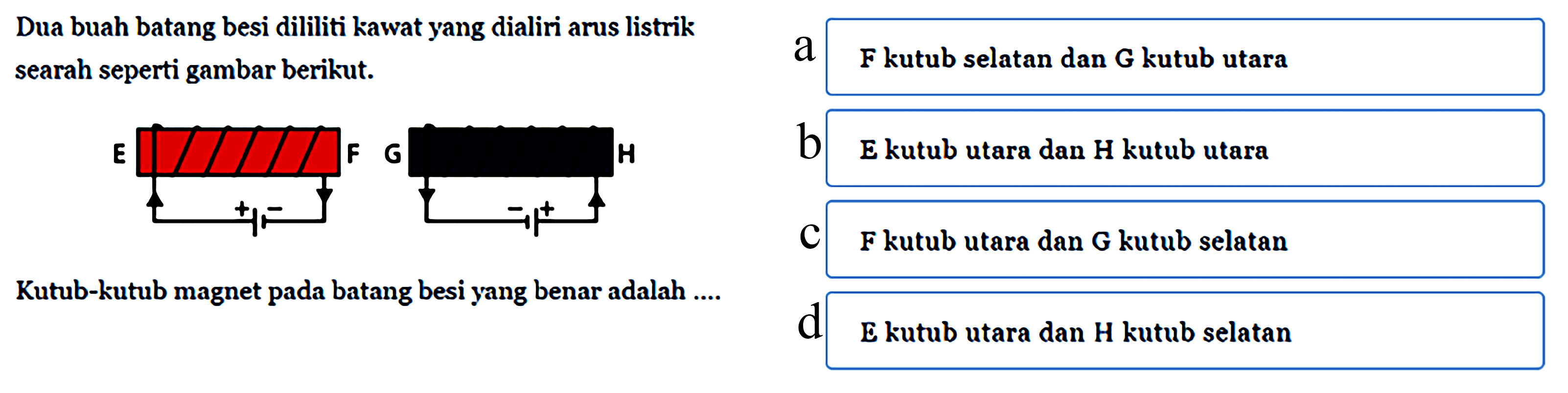 Dua buah batang besi dililiti kawat yang dialiri arus listrik searah seperti gambar berikut. E F + - G H + - Kutub-kutub magnet pada batang besi yang benar adalah ... a F kutub selatan dan G kutub utara b E kutub utara dan H kutub utara c F kutub utara dan G kutub selatan d E kutub utara dan H kutub selatan 