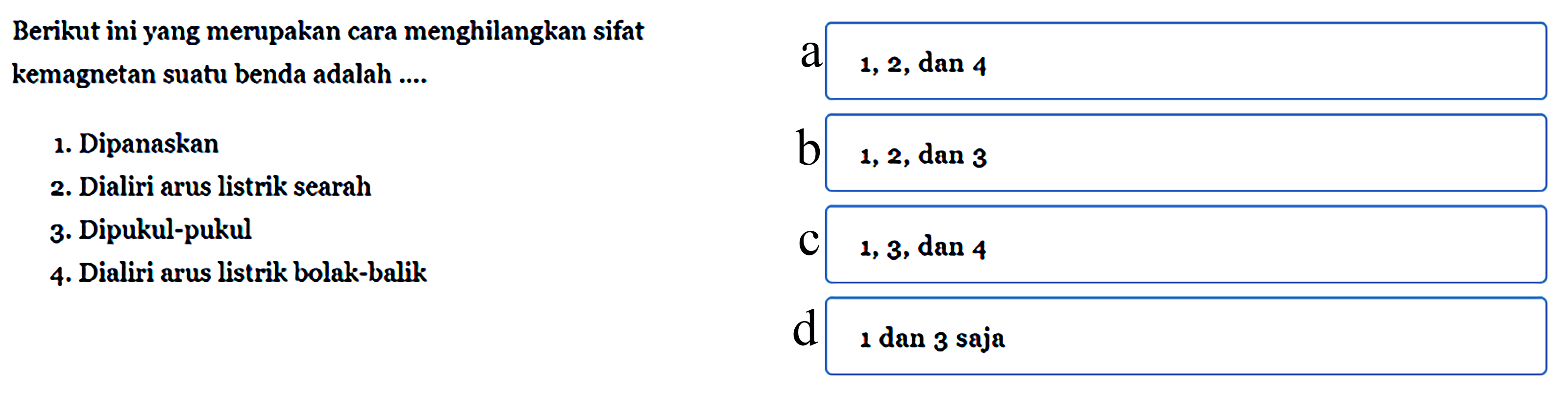 Berikut ini yang merupakan cara menghilangkan sifat kemagnetan suatu benda adalah ....
1. Dipanaskan 2. Dialiri arus listrik searah 3. Dipukul-pukul 4. Dialiri arus listrik bolak-balik a 1, 2, dan 4 b 1, 2, dan 3 c 1, 3, dan 4 d 1 dan 3 saja