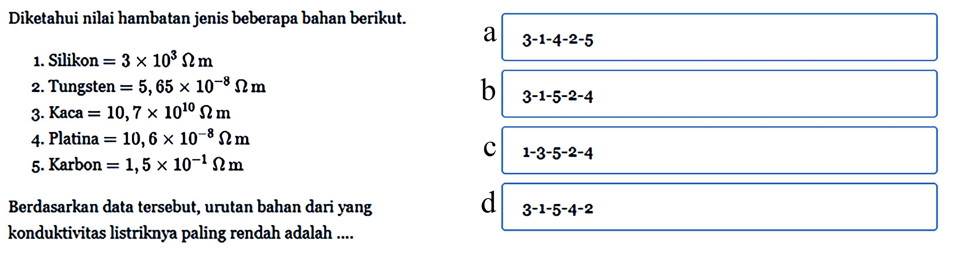 Diketahui nilai hambatan jenis beberapa bahan berikut. 1. Silikon = 3 x 10^3 Ohm m 2. Tungsten = 5,65 x 10^-8 Ohm m 3. Kaca = 10,7 x 10^10 Ohm m 4. Platina = 10,6 x 10^-8 Ohm 5. Karbon = 1,5 x 10^-1 Ohm m Berdasarkan data tersebut, urutan bahan dari yang konduktivitas listriknya paling rendah adalah .....