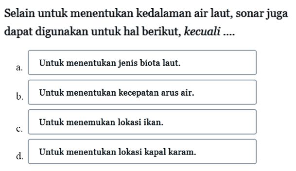 Selain untuk menentukan kedalaman air laut, sonar juga dapat digunakan untuk hal berikut, kecuali ....
a. Untuk menentukan jenis biota laut.
b. Untuk menentukan kecepatan arus air.
c. Untuk menemukan lokasi ikan.
d. Untuk menentukan lokasi kapal karam.