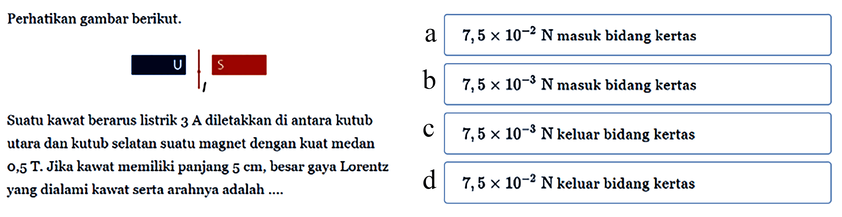 Perhatikan gambar berikut.U l SSuatu kawat berarus listrik 3 A diletakkan di antara kutub utara dan kutub selatan suatu magnet dengan kuat medan 0,5 T. Jika kawat memiliki panjang  5 cm , besar gaya Lorentz yang dialami kawat serta arahnya adalah ...