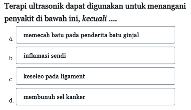 Terapi ultrasonik dapat digunakan untuk menangani penyakit di bawah ini, kecuali....
a. memecah batu pada penderita batu ginjal
b. inflamasi sendi
c. keseleo pada ligament
d. membunuh sel kanker