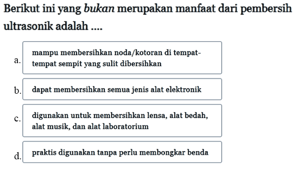 Berikut ini yang bukan merupakan manfaat dari pembersih ultrasonik adalah .... a. mampu membersihkan noda/kotoran di tempattempat sempit yang sulit dibersihkan b. dapat membersihkan semua jenis alat elektronik c. digunakan untuk membersihkan lensa, alat bedah, alat musik, dan alat laboratorium  d . praktis digunakan tanpa perlu membongkar benda