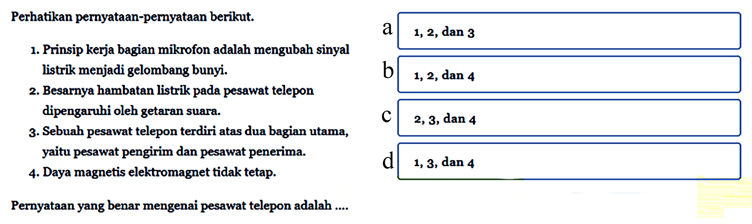 Perhatikan pernyataan-pernyataan berikut.1. Prinsip kerja bagian mikrofon adalah mengubah sinyal listrik menjadi gelombang bunyi.2. Besarnya hambatan listrik pada pesawat telepon dipengaruhi oleh getaran suara.3. Sebuah pesawat telepon terdiri atas dua bagian utama, yaitu pesawat pengirim dan pesawat penerima. 4. Daya magnetis elektromagnet tidak tetap.Pernyataan yang benar mengenai pesawat telepon adalah ....a. 1,2, dan 3b. 1, 2, dan 4c. 2, 3, dan 4d. 1, 3, dan 4