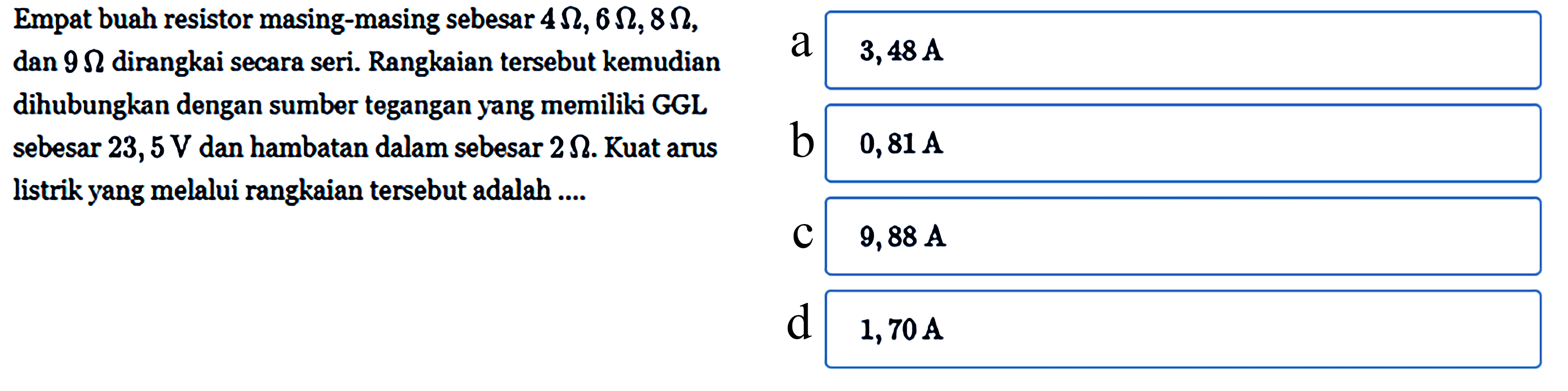 Empat buah resistor masing-masing sebesar 4 ohm, 6 ohm, 8 ohm, dan 9 ohm dirangkai secara seri. Rangkaian tersebut kemudian dihubungkan dengan sumber tegangan yang memiliki GGL sebesar 23,5 V dan hambatan dalam sebesar 2 ohm. Kuat arus listrik yang melalui rangkaian tersebut adalah ....