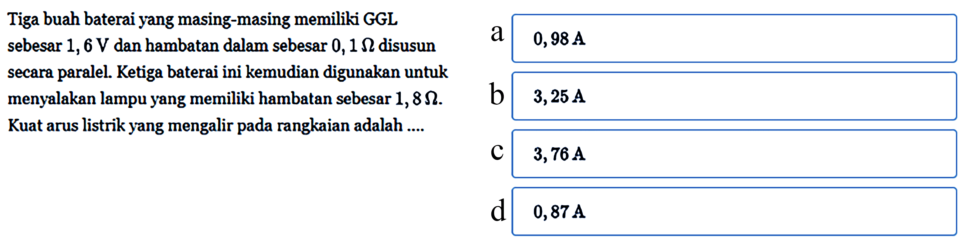 Tiga buah baterai yang masing-masing memiliki GGL sebesar 1,6 V dan hambatan dalam sebesar 0,1 Ohm disusun secara paralel. Ketiga baterai ini kemudian digunakan untuk menyalakan lampu yang memiliki hambatan sebesar 1,8 Ohm. Kuat arus listrik yang mengalir pada rangkaian adalah....