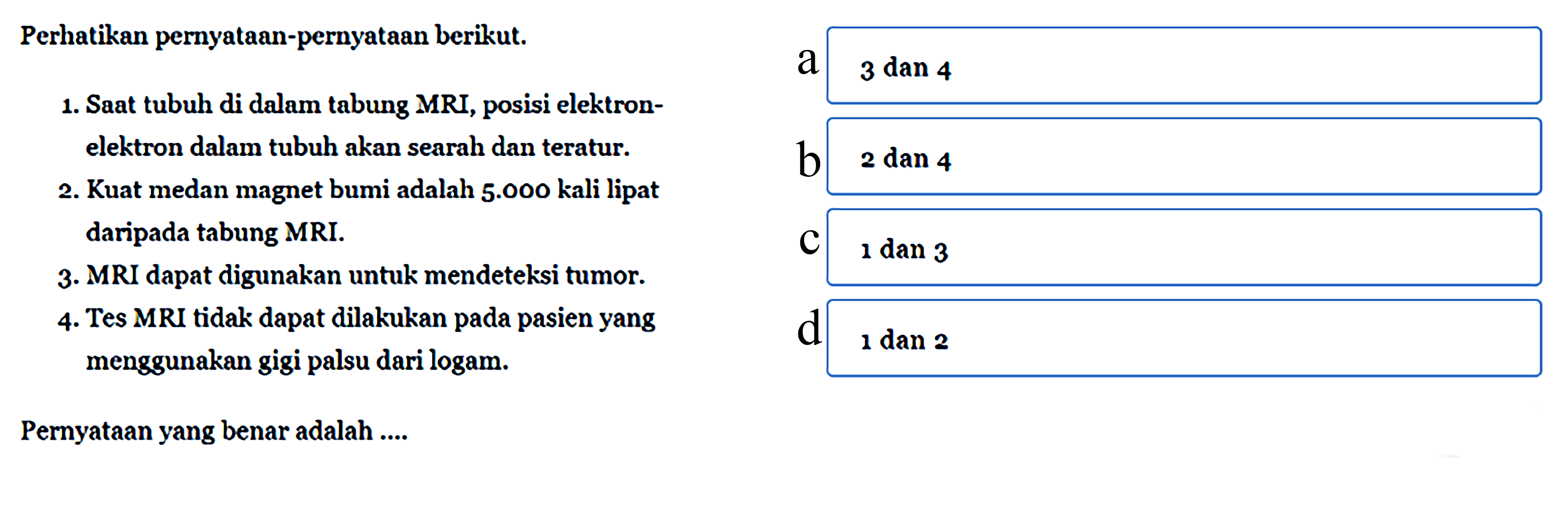 Perhatikan pernyataan-pernyataan berikut.
1. Saat tubuh di dalam tabung MRI, posisi elektronelektron dalam tubuh akan searah dan teratur.
2. Kuat medan magnet bumi adalah  5.000  kali lipat daripada tabung MRI.
3. MRI dapat digunakan untuk mendeteksi tumor.
4. Tes MRI tidak dapat dilakukan pada pasien yang menggunakan gigi palsu dari logam.
Pernyataan yang benar adalah ....
