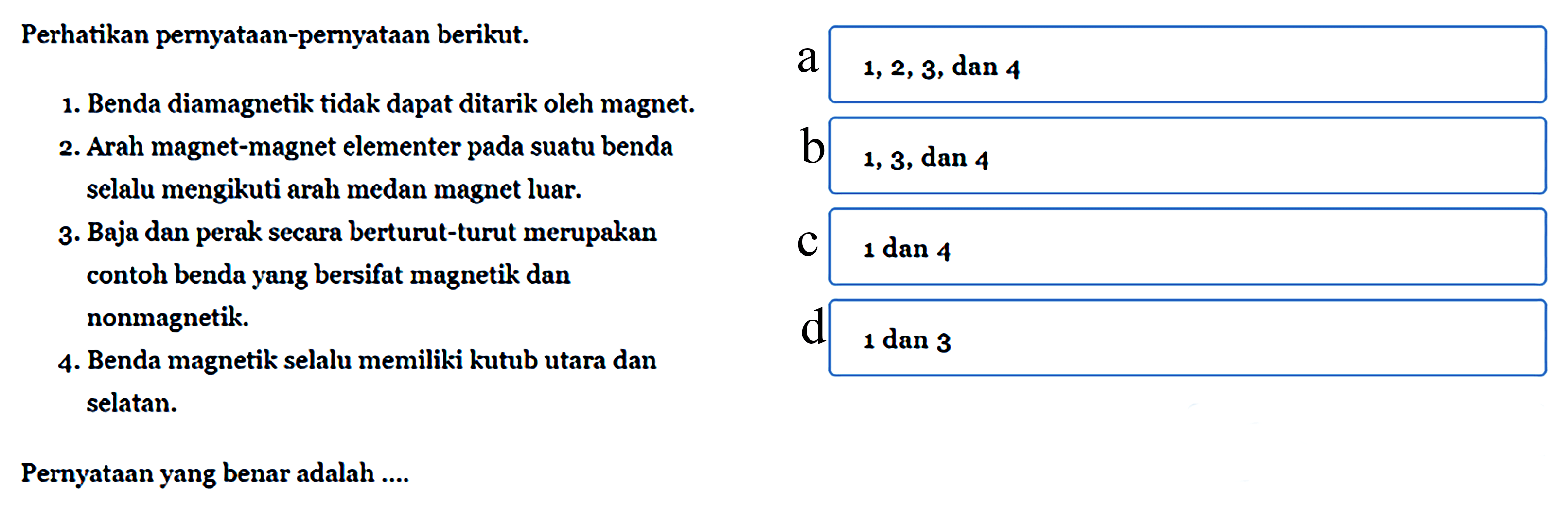 Perhatikan pernyataan-pernyataan berikut.1. Benda diamagnetik tidak dapat ditarik oleh magnet.2. Arah magnet-magnet elementer pada suatu benda selalu mengikuti arah medan magnet luar.3. Baja dan perak secara berturut-turut merupakan contoh benda yang bersifat magnetik dan nonmagnetik.4. Benda magnetik selalu memiliki kutub utara dan selatanPernyataan yang benar adalah ....