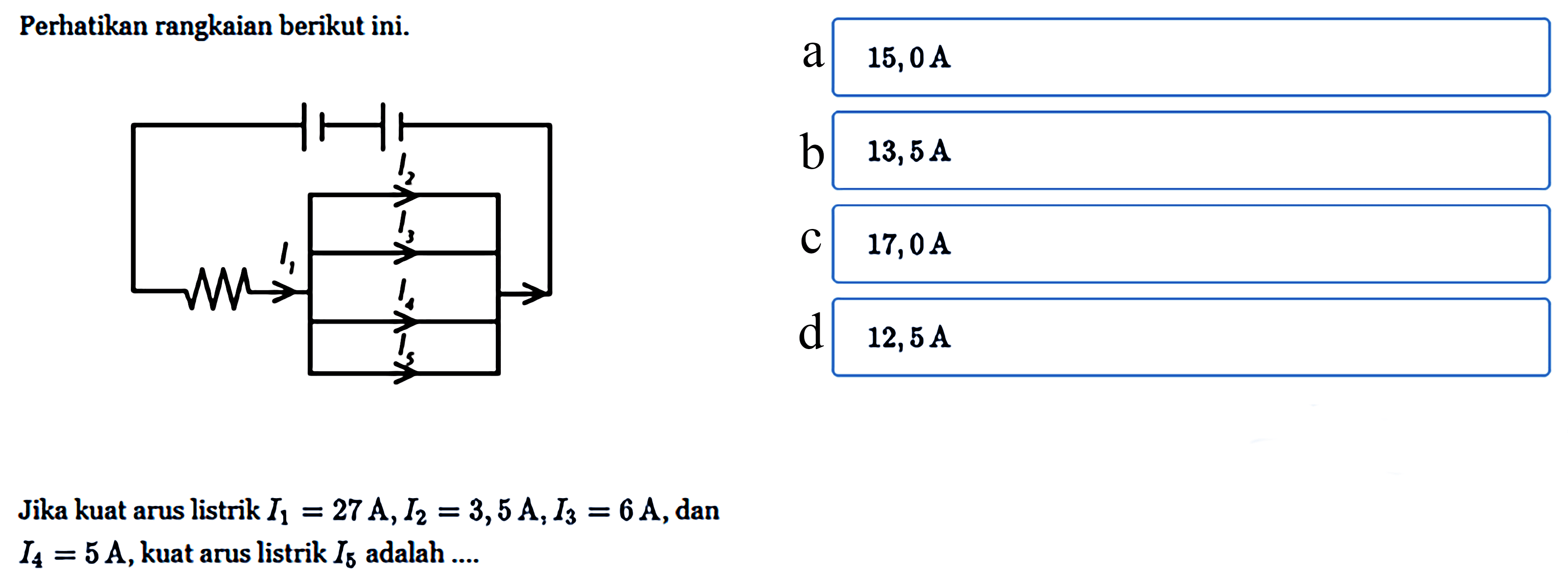 Perhatikan rangkaian berikut ini. Jika kuat arus listrik I1 = 27A, I2 = 3,5 A, I3 = 6 A, dan I4 = 5 A, kuat arus listrik I5 adalah ....