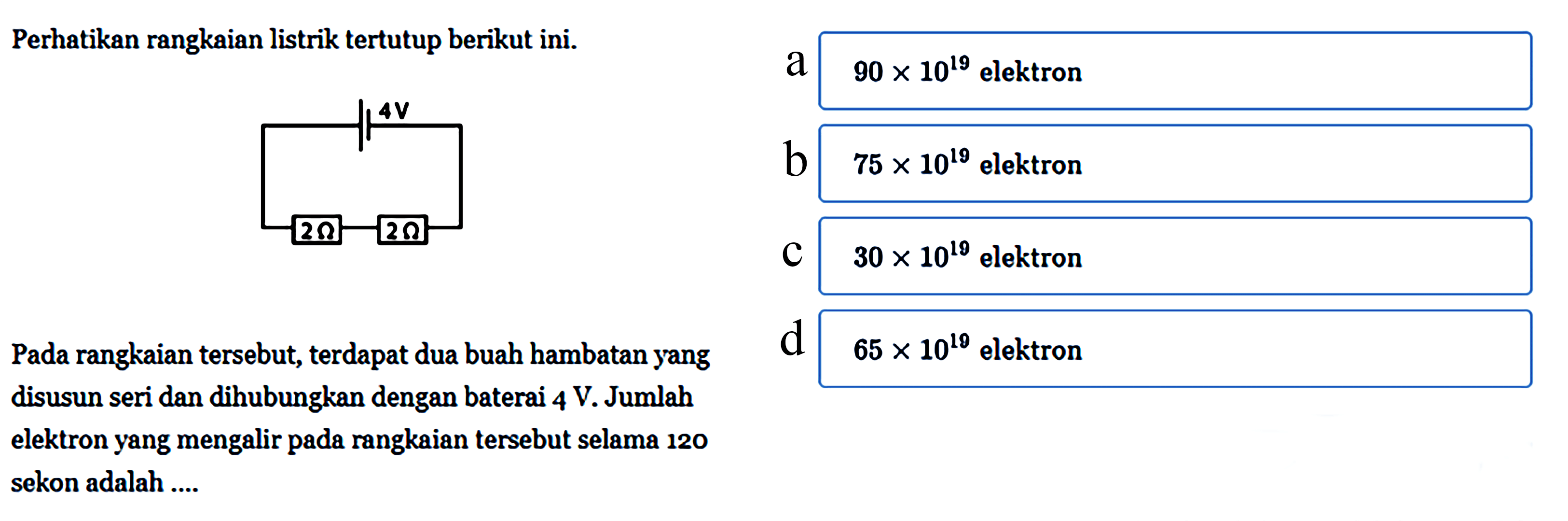 Perhatikan rangkaian listrik tertutup berikut ini. 4 V 2 ohm 2 ohm Pada rangkaian tersebut, terdapat dua buah hambatan yang disusun seri dan dihubungkan dengan baterai 4 V. Jumlah elektron yang mengalir pada rangkaian tersebut selama 120 sekon adalah ....