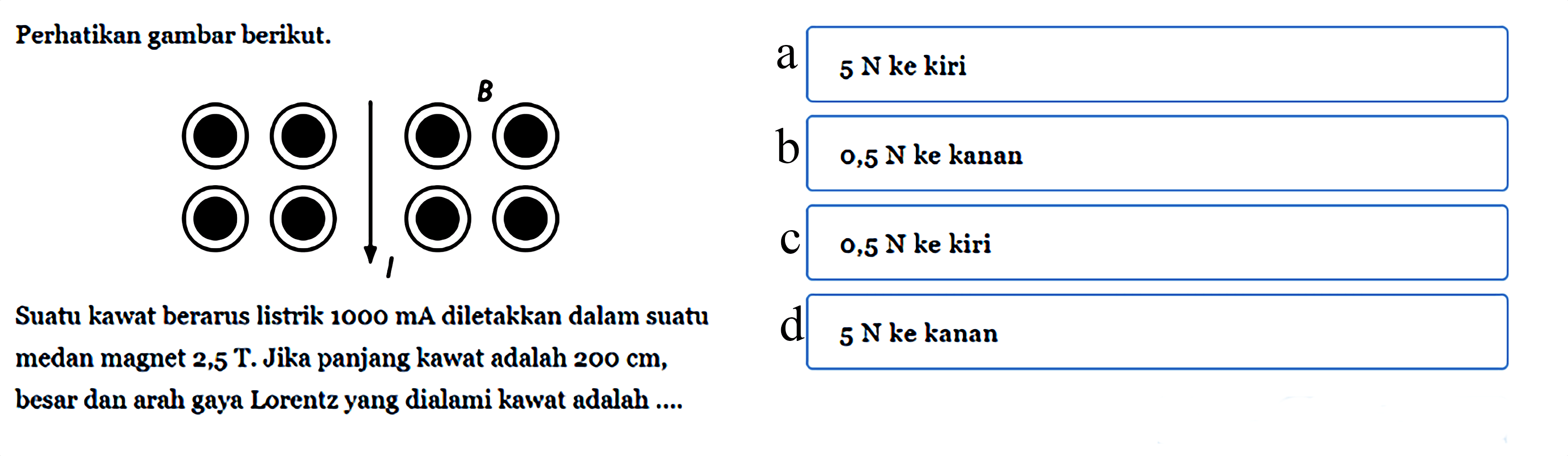 Perhatikan gambar berikut. B ISuatu kawat berarus listrik 1000 mA diletakkan dalam suatu medan magnet 2,5 T. Jika panjang kawat adalah 200 cm, besar dan arah gaya Lorentz yang dialami kawat adalah .... a. 5 N ke kiri b. 0,5 N ke kanan c. 0,5 N ke kiri d. 5 N ke kanan