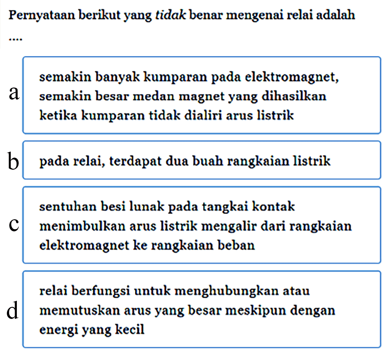 Pernyataan berikut yang tidak benar mengenai relai adalah ... a makin banyak kumparan pada elektromagnet,semakin besar medan magnet yang dihasilkanketika kumparan tidak dialiri arus listrikb pada relai, terdapat dua buah rangkaian listrikc sentuhan besi lunak pada tangkai kontakmenimbulkan arus listrik mengalir dari rangkaianelektromagnet ke rangkaian bebanrelai berfungsi untuk menghubungkan ataud memutuskan arus yang besar meskipun dengan energi yang kecil